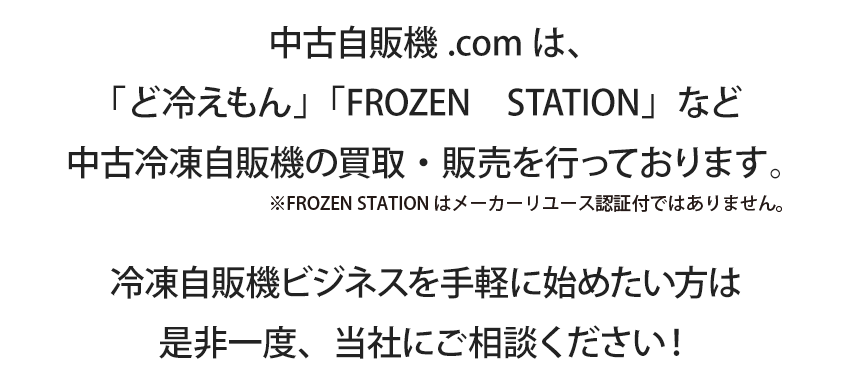 中古自販機.comは、「ど冷えもん」「FROZEN　STATION」など中古冷凍自販機の買取・販売を行っております。冷凍自販機ビジネスを手軽に始めたい方は是非一度、当社にご相談ください！